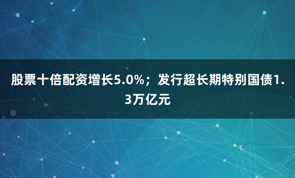 股票十倍配资增长5.0%；发行超长期特别国债1.3万亿元