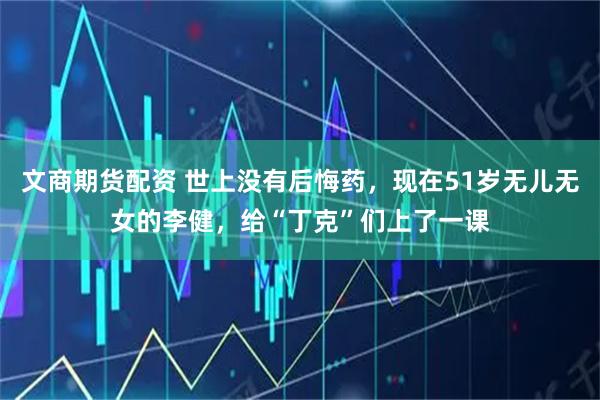 文商期货配资 世上没有后悔药，现在51岁无儿无女的李健，给“丁克”们上了一课