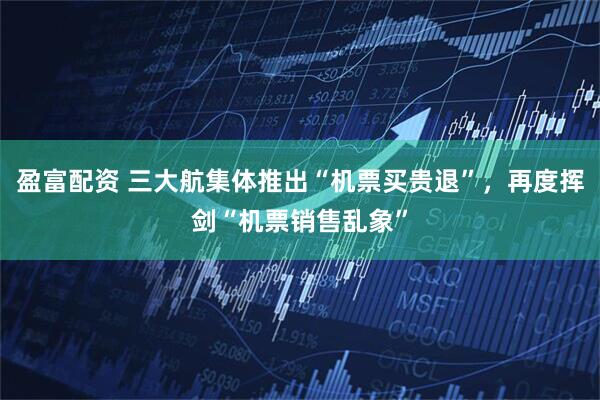 盈富配资 三大航集体推出“机票买贵退”，再度挥剑“机票销售乱象”