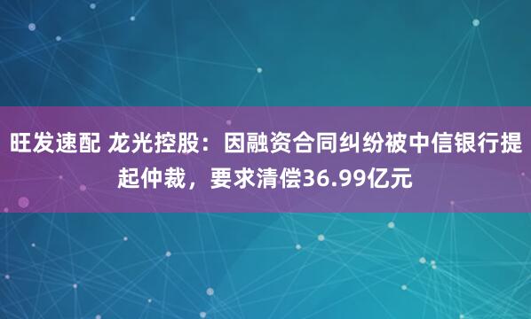 旺发速配 龙光控股：因融资合同纠纷被中信银行提起仲裁，要求清偿36.99亿元