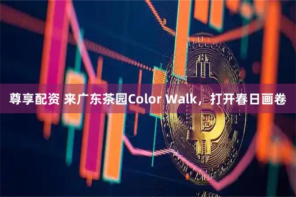 尊享配资 来广东茶园Color Walk，打开春日画卷