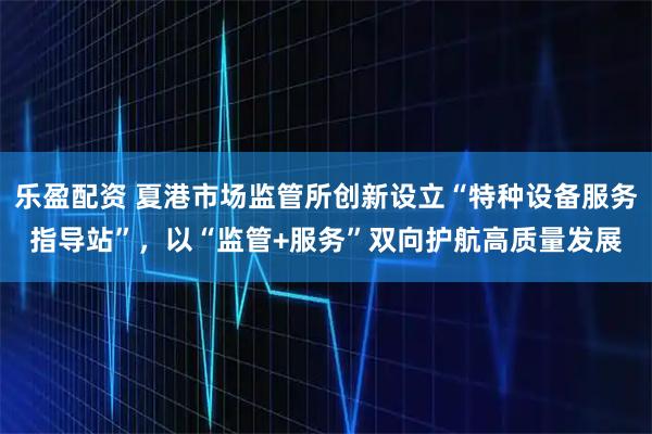 乐盈配资 夏港市场监管所创新设立“特种设备服务指导站”，以“监管+服务”双向护航高质量发展