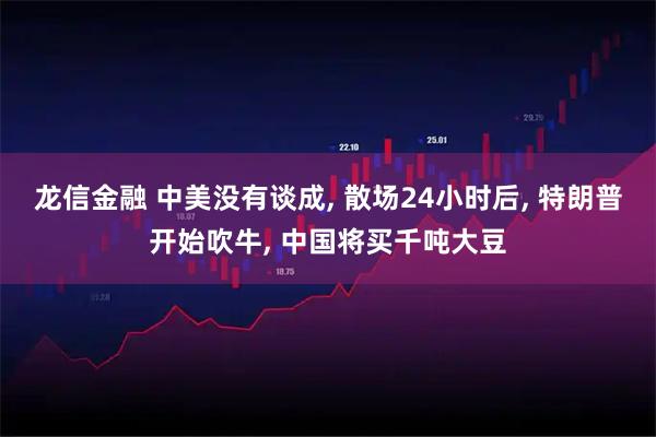 龙信金融 中美没有谈成, 散场24小时后, 特朗普开始吹牛, 中国将买千吨大豆