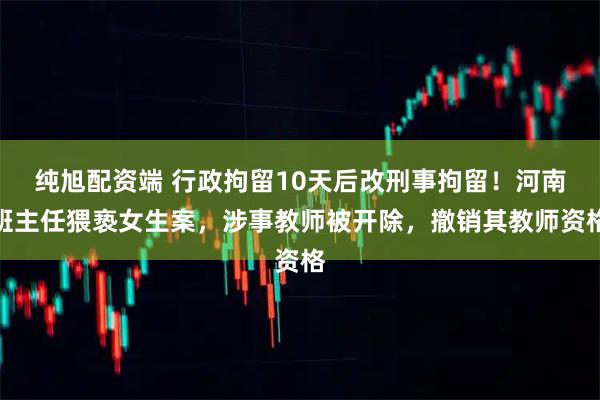 纯旭配资端 行政拘留10天后改刑事拘留！河南班主任猥亵女生案，涉事教师被开除，撤销其教师资格