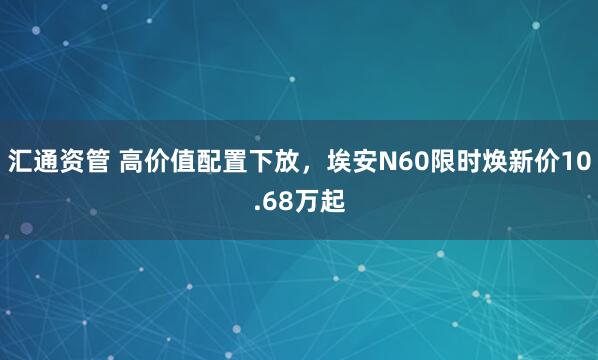 汇通资管 高价值配置下放，埃安N60限时焕新价10.68万起