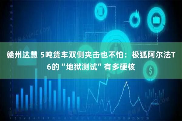 赣州达慧 5吨货车双侧夹击也不怕：极狐阿尔法T6的“地狱测试”有多硬核