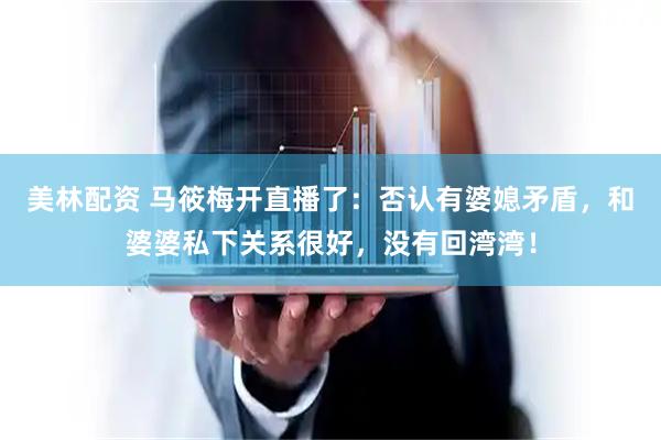 美林配资 马筱梅开直播了：否认有婆媳矛盾，和婆婆私下关系很好，没有回湾湾！