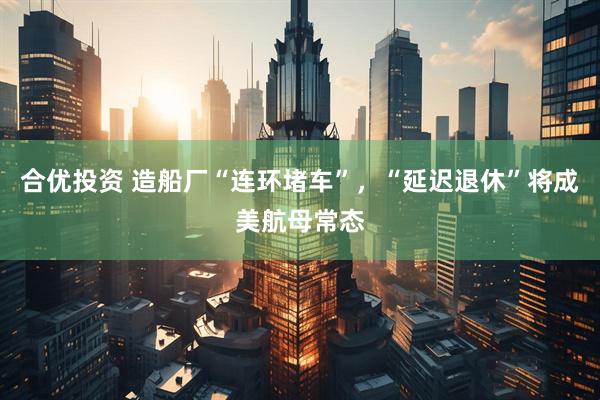 合优投资 造船厂“连环堵车”，“延迟退休”将成美航母常态