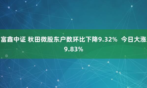 富鑫中证 秋田微股东户数环比下降9.32%  今日大涨9.83%
