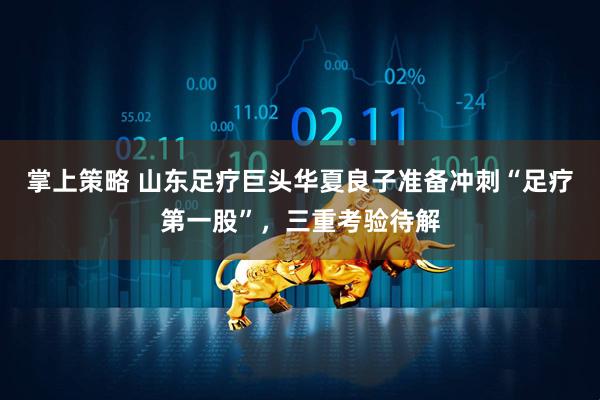 掌上策略 山东足疗巨头华夏良子准备冲刺“足疗第一股”，三重考验待解