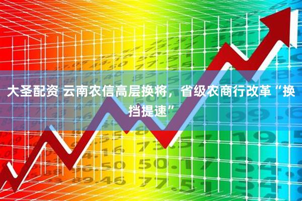 大圣配资 云南农信高层换将，省级农商行改革“换挡提速”