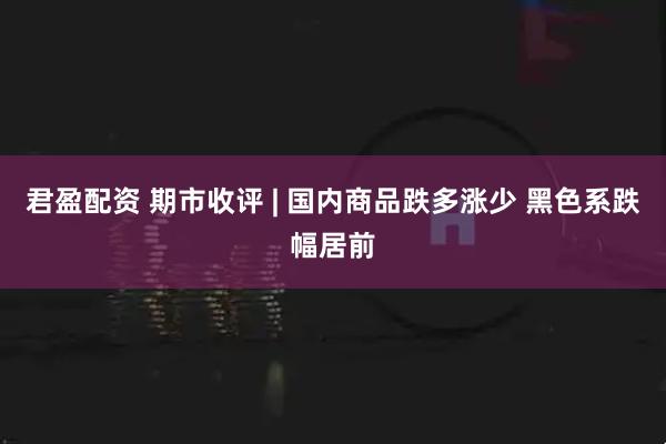 君盈配资 期市收评 | 国内商品跌多涨少 黑色系跌幅居前