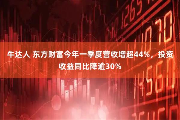 牛达人 东方财富今年一季度营收增超44%，投资收益同比降逾30%