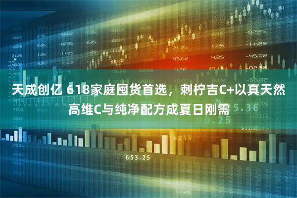 天成创亿 618家庭囤货首选，刺柠吉C+以真天然高维C与纯净配方成夏日刚需