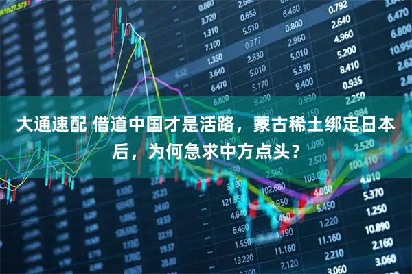 大通速配 借道中国才是活路，蒙古稀土绑定日本后，为何急求中方点头？