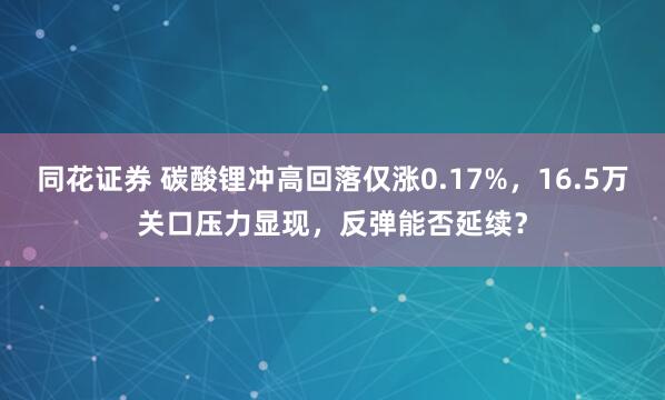 同花证券 碳酸锂冲高回落仅涨0.17%，16.5万关口压力显现，反弹能否延续？