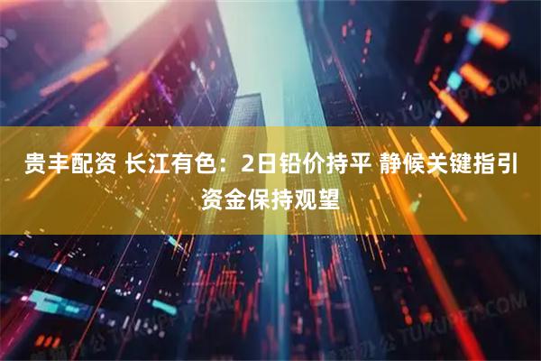 贵丰配资 长江有色：2日铅价持平 静候关键指引资金保持观望