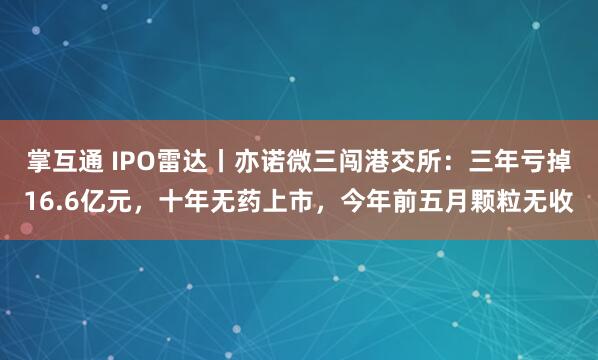 掌互通 IPO雷达丨亦诺微三闯港交所：三年亏掉16.6亿元，十年无药上市，今年前五月颗粒无收