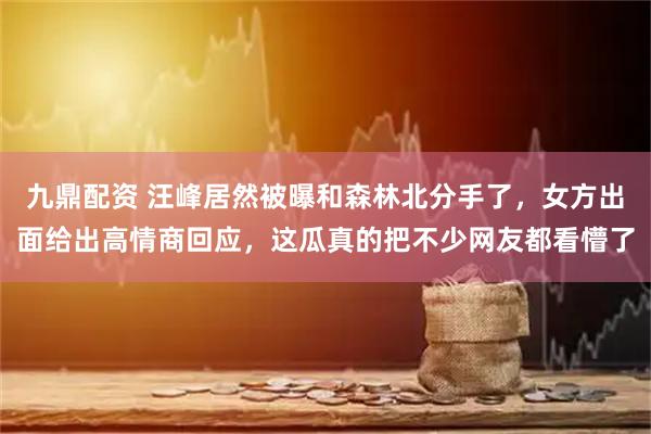 九鼎配资 汪峰居然被曝和森林北分手了，女方出面给出高情商回应，这瓜真的把不少网友都看懵了