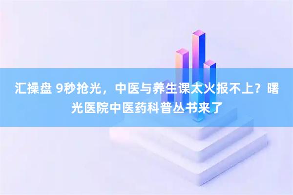 汇操盘 9秒抢光，中医与养生课太火报不上？曙光医院中医药科普丛书来了