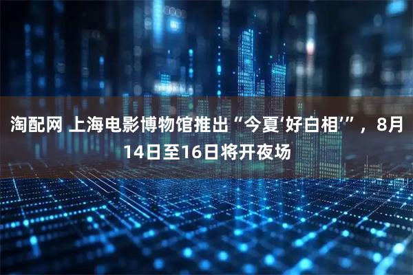 淘配网 上海电影博物馆推出“今夏‘好白相’”，8月14日至16日将开夜场