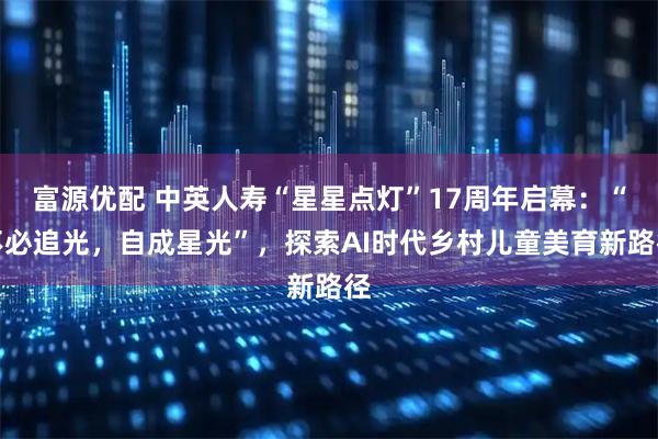 富源优配 中英人寿“星星点灯”17周年启幕：“不必追光，自成星光”，探索AI时代乡村儿童美育新路径