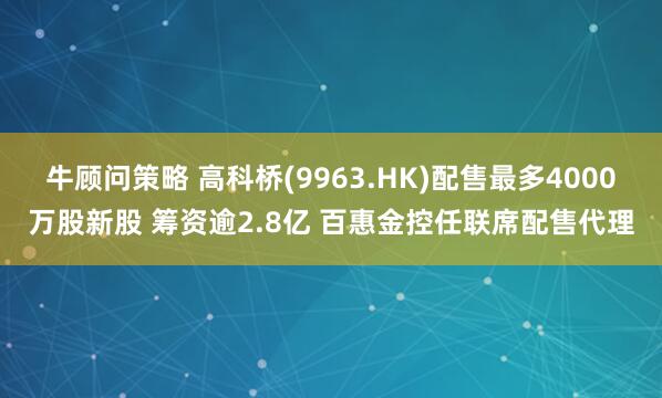 牛顾问策略 高科桥(9963.HK)配售最多4000万股新股 筹资逾2.8亿 百惠金控任联席配售代理