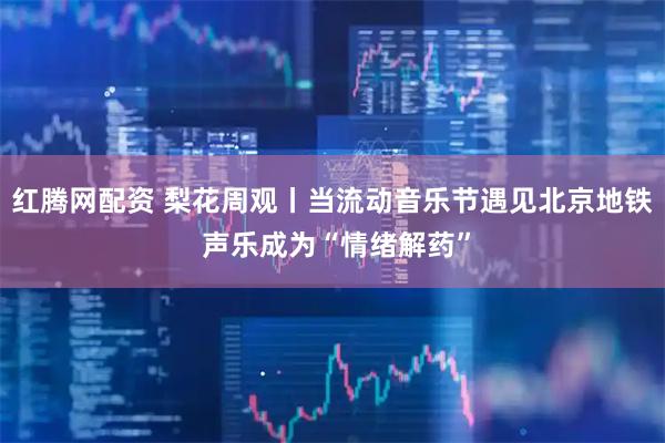 红腾网配资 梨花周观丨当流动音乐节遇见北京地铁 声乐成为“情绪解药”