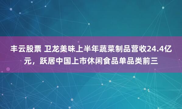 丰云股票 卫龙美味上半年蔬菜制品营收24.4亿元，跃居中国上市休闲食品单品类前三