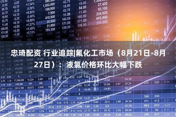 忠琦配资 行业追踪|氟化工市场（8月21日-8月27日）：液氯价格环比大幅下跌