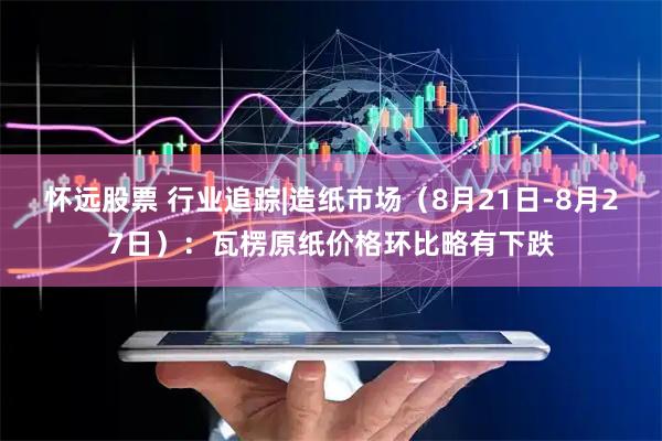 怀远股票 行业追踪|造纸市场（8月21日-8月27日）：瓦楞原纸价格环比略有下跌