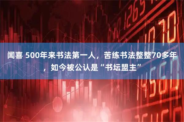 闻喜 500年来书法第一人，苦练书法整整70多年，如今被公认是“书坛盟主”